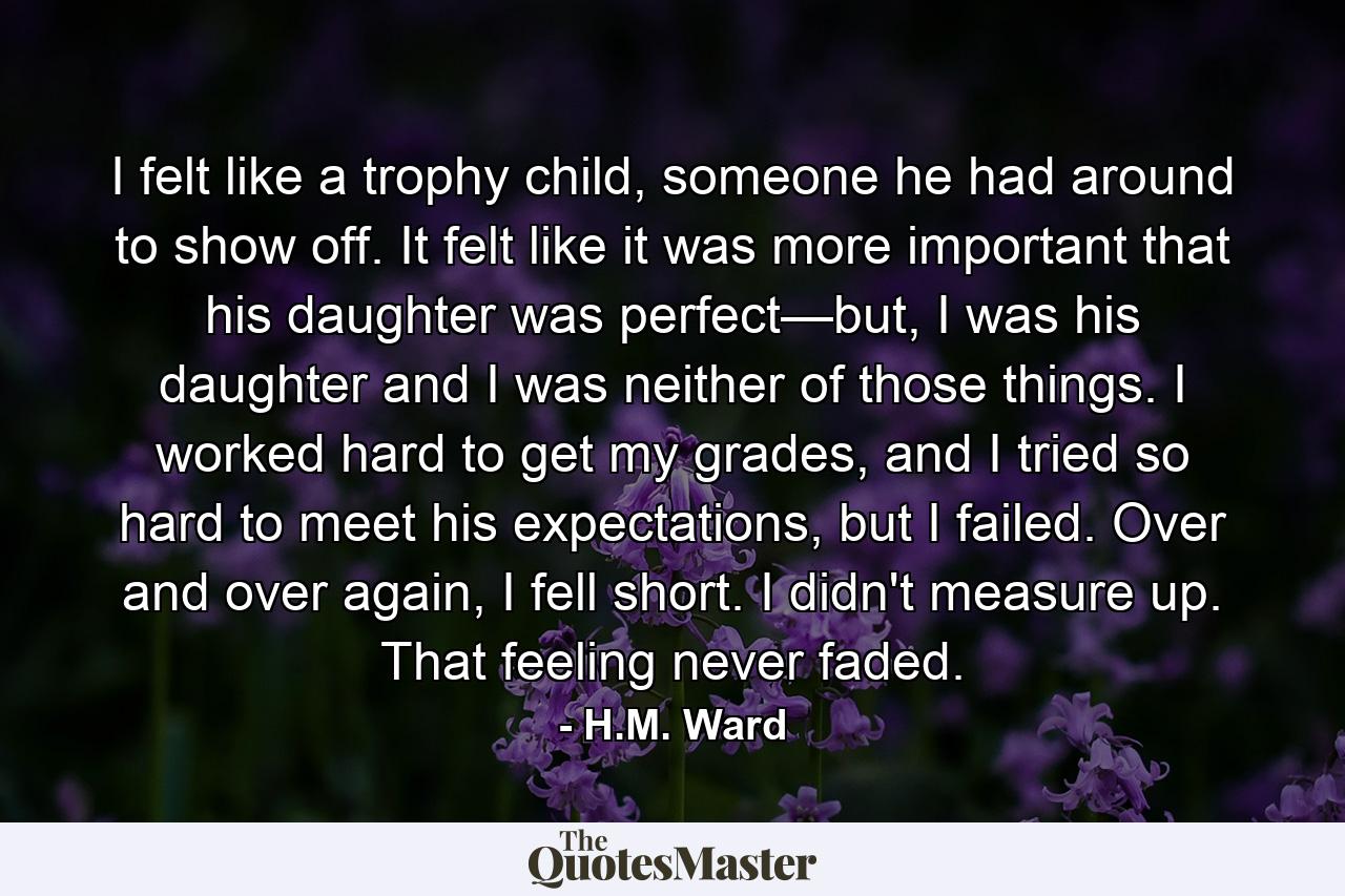 I felt like a trophy child, someone he had around to show off. It felt like it was more important that his daughter was perfect—but, I was his daughter and I was neither of those things. I worked hard to get my grades, and I tried so hard to meet his expectations, but I failed. Over and over again, I fell short. I didn't measure up. That feeling never faded. - Quote by H.M. Ward