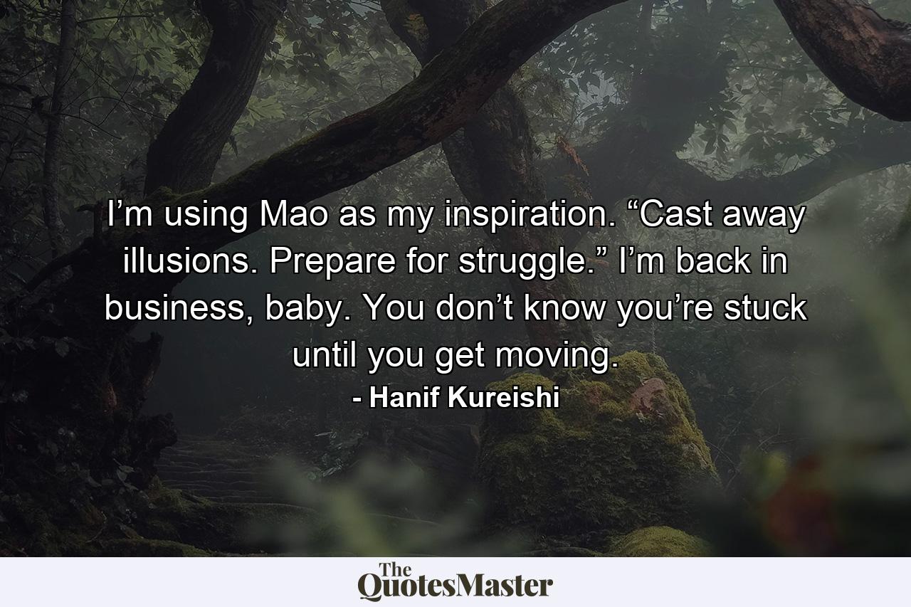 I’m using Mao as my inspiration. “Cast away illusions. Prepare for struggle.” I’m back in business, baby. You don’t know you’re stuck until you get moving. - Quote by Hanif Kureishi