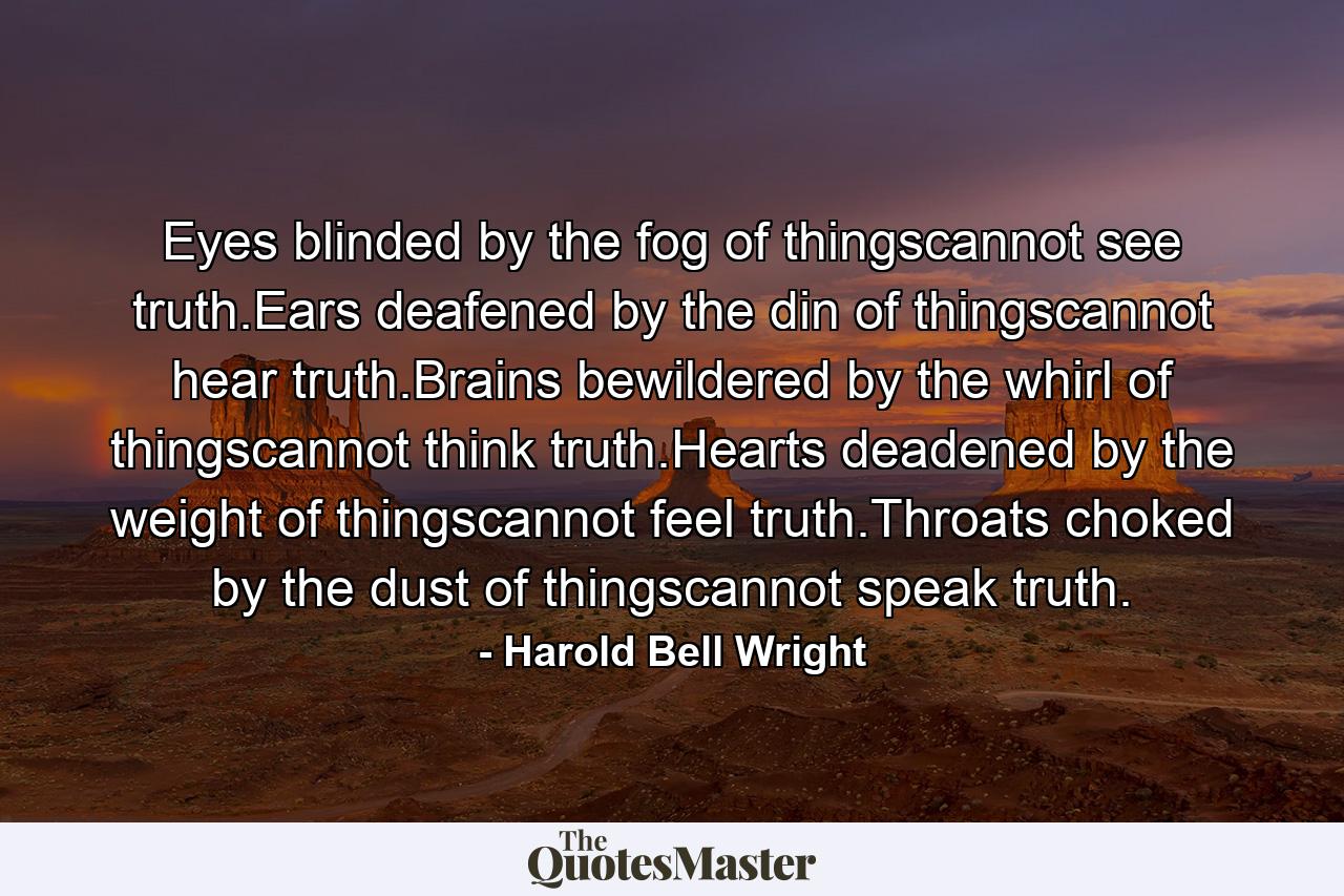 Eyes blinded by the fog of thingscannot see truth.Ears deafened by the din of thingscannot hear truth.Brains bewildered by the whirl of thingscannot think truth.Hearts deadened by the weight of thingscannot feel truth.Throats choked by the dust of thingscannot speak truth. - Quote by Harold Bell Wright