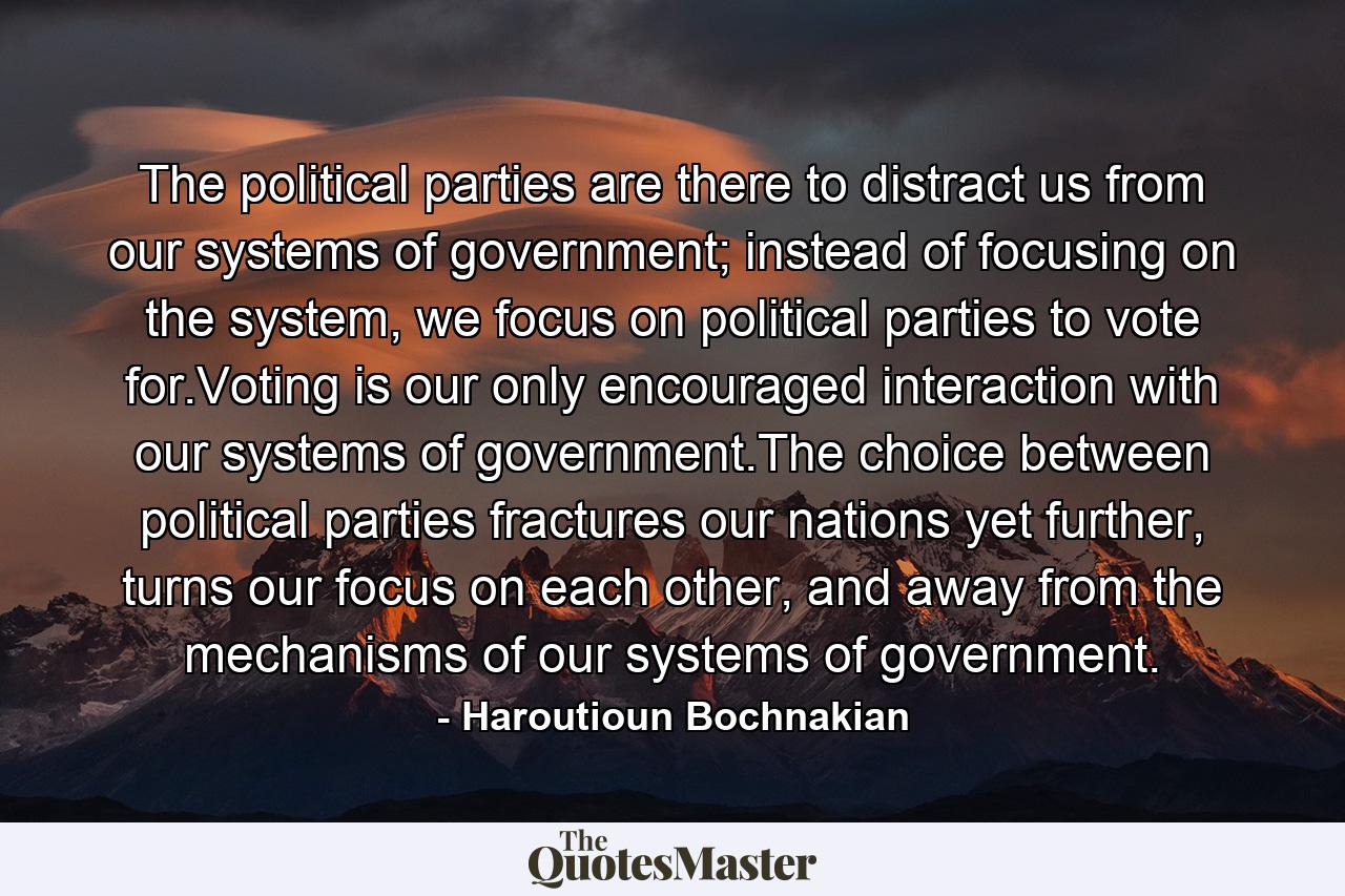 The political parties are there to distract us from our systems of government; instead of focusing on the system, we focus on political parties to vote for.Voting is our only encouraged interaction with our systems of government.The choice between political parties fractures our nations yet further, turns our focus on each other, and away from the mechanisms of our systems of government. - Quote by Haroutioun Bochnakian