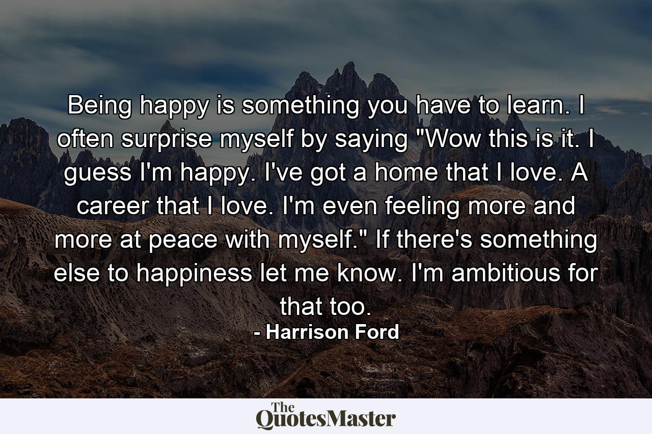 Being happy is something you have to learn. I often surprise myself by saying  