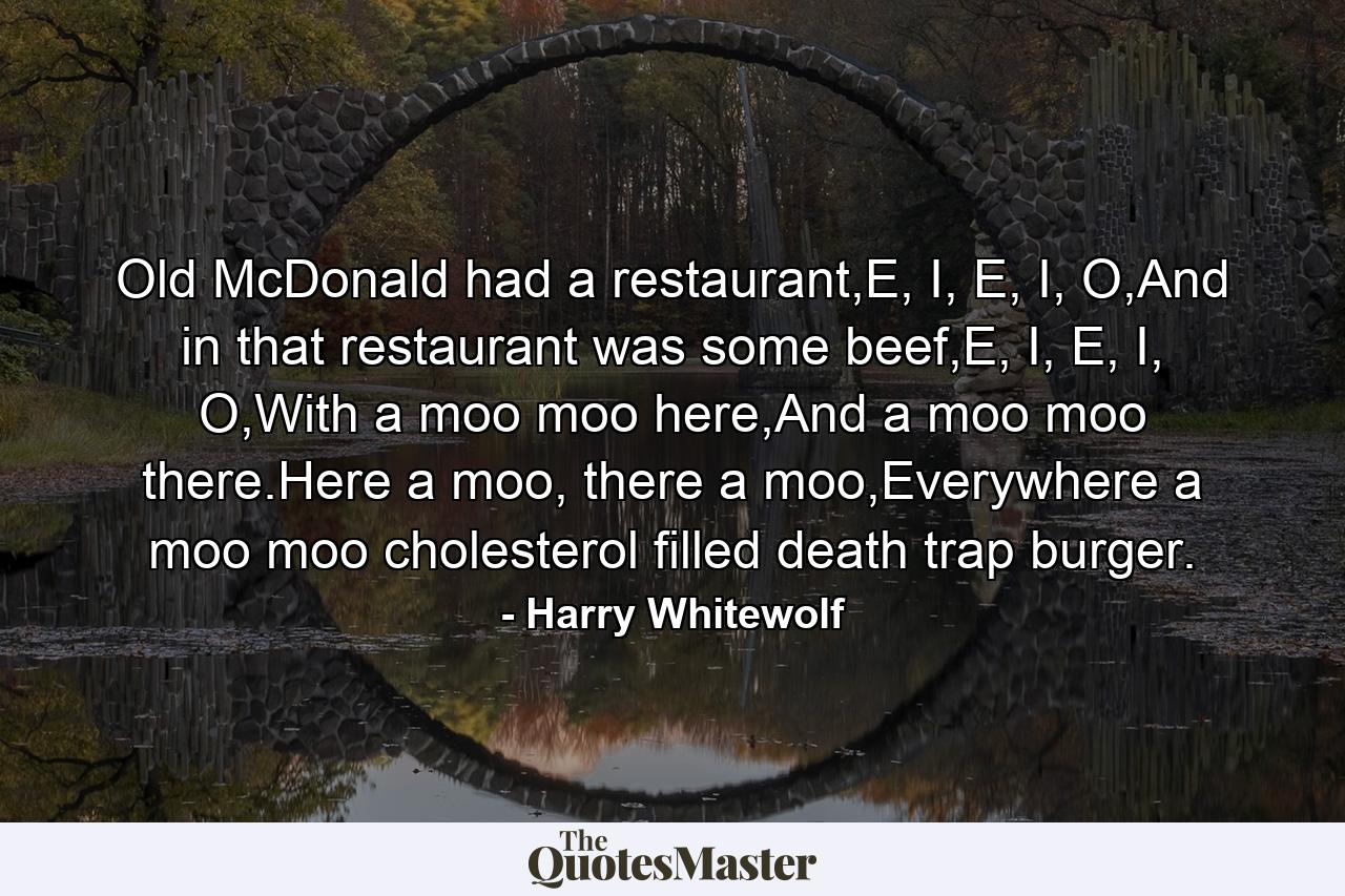 Old McDonald had a restaurant,E, I, E, I, O,And in that restaurant was some beef,E, I, E, I, O,With a moo moo here,And a moo moo there.Here a moo, there a moo,Everywhere a moo moo cholesterol filled death trap burger. - Quote by Harry Whitewolf