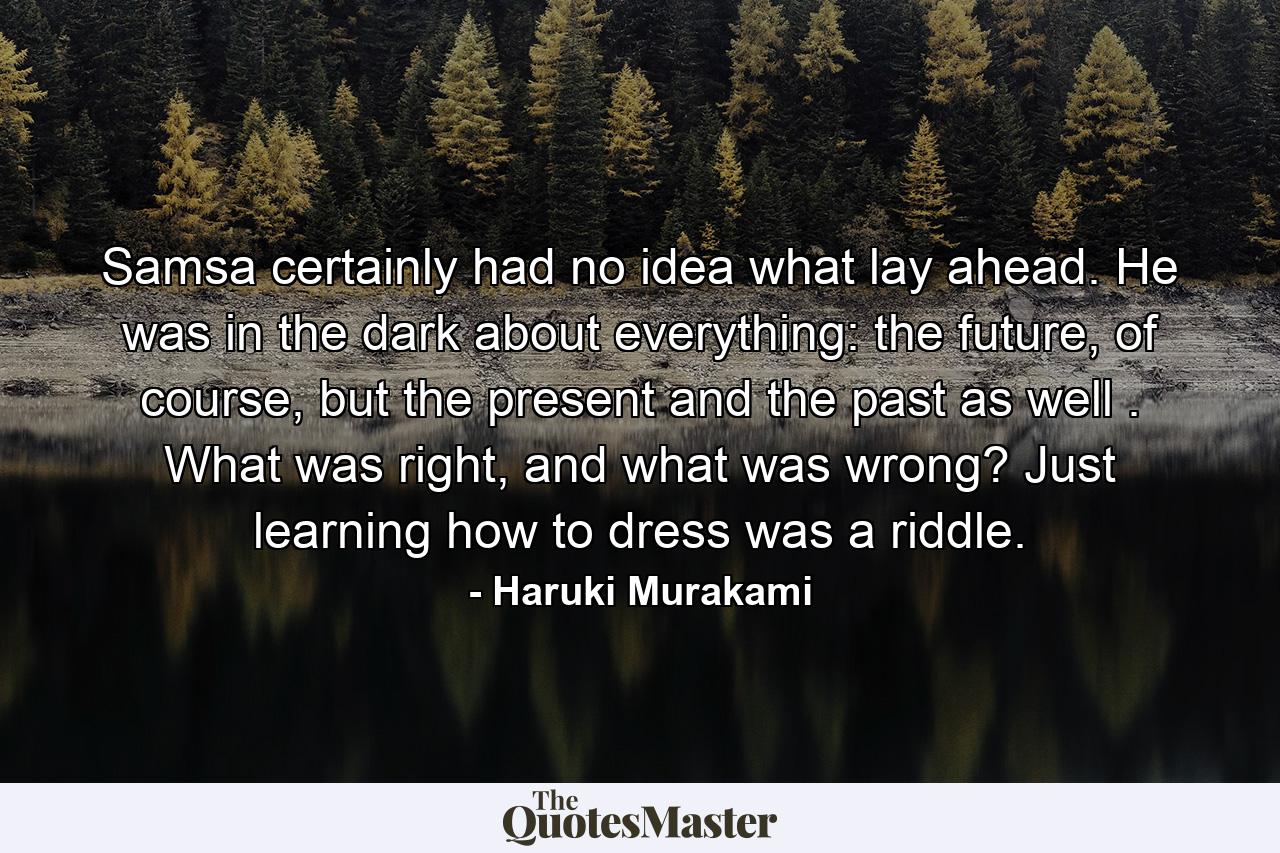 Samsa certainly had no idea what lay ahead. He was in the dark about everything: the future, of course, but the present and the past as well . What was right, and what was wrong? Just learning how to dress was a riddle. - Quote by Haruki Murakami