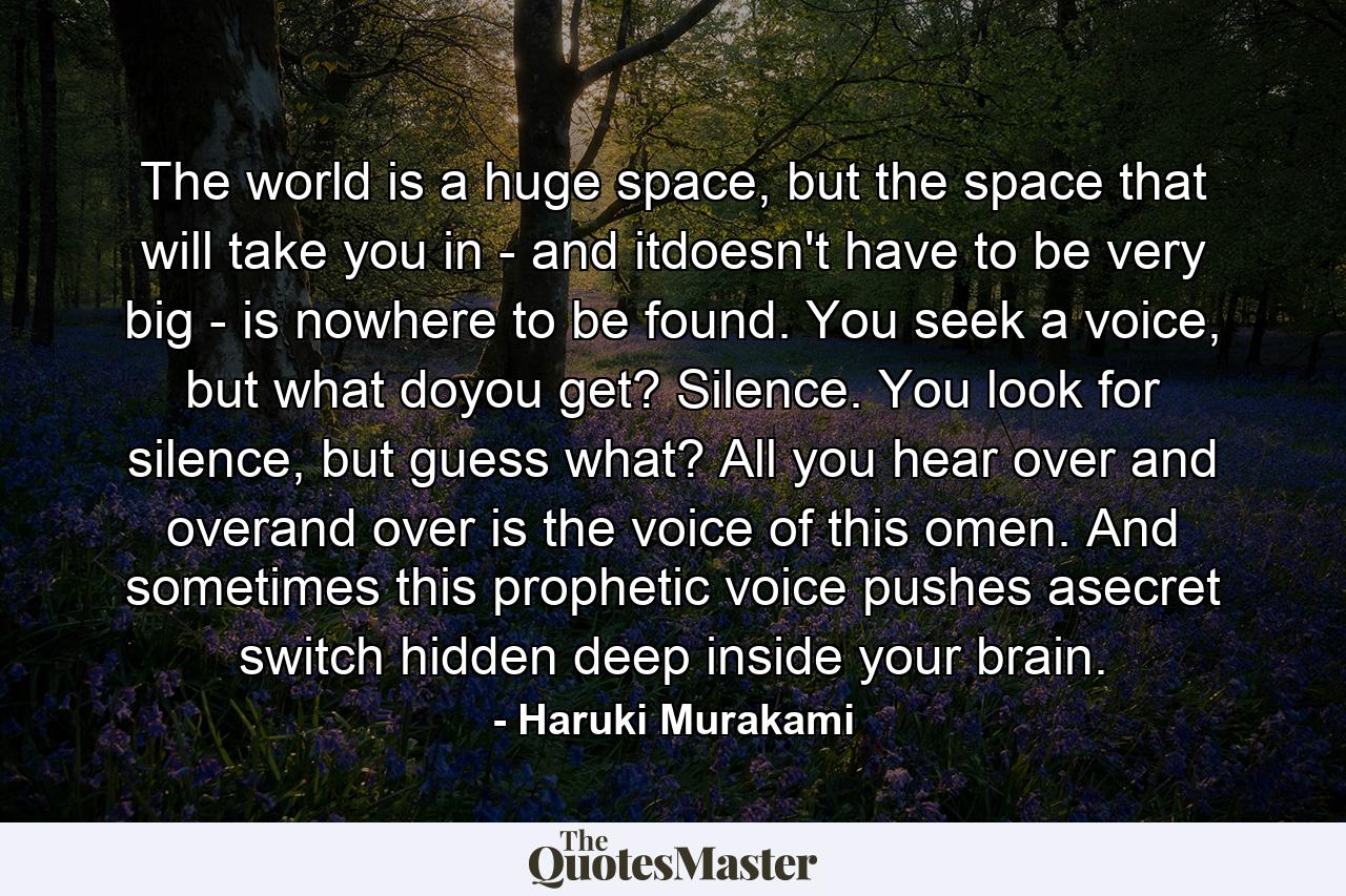 The world is a huge space, but the space that will take you in - and itdoesn't have to be very big - is nowhere to be found. You seek a voice, but what doyou get? Silence. You look for silence, but guess what? All you hear over and overand over is the voice of this omen. And sometimes this prophetic voice pushes asecret switch hidden deep inside your brain. - Quote by Haruki Murakami