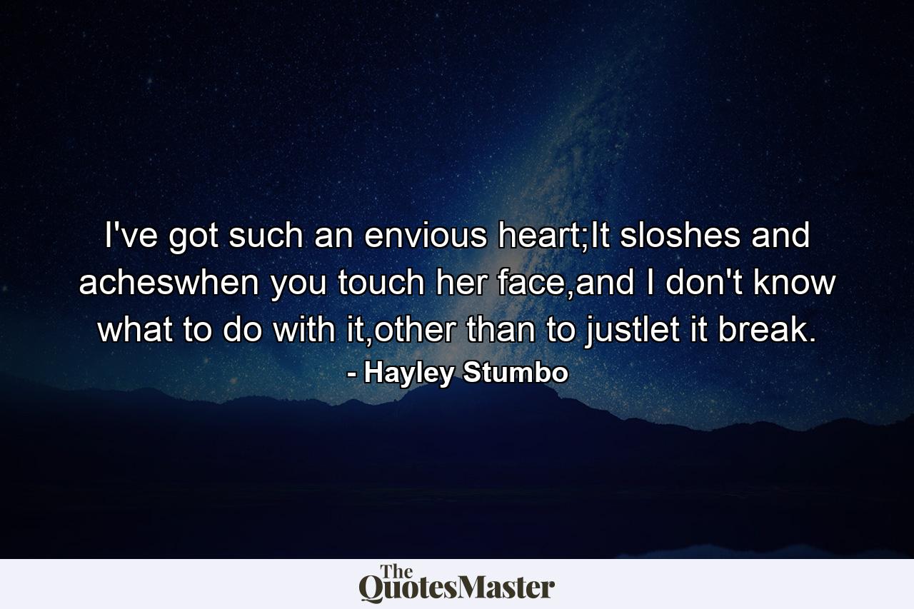 I've got such an envious heart;It sloshes and acheswhen you touch her face,and I don't know what to do with it,other than to justlet it break. - Quote by Hayley Stumbo