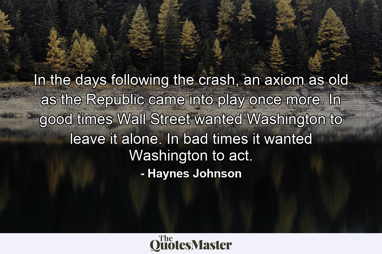 In the days following the crash, an axiom as old as the Republic came into play once more. In good times Wall Street wanted Washington to leave it alone. In bad times it wanted Washington to act. - Quote by Haynes Johnson