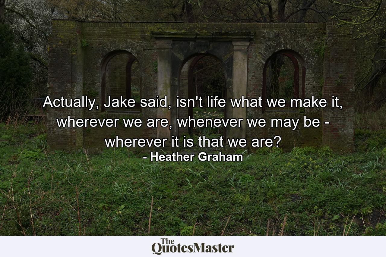 Actually, Jake said, isn't life what we make it, wherever we are, whenever we may be - wherever it is that we are? - Quote by Heather Graham