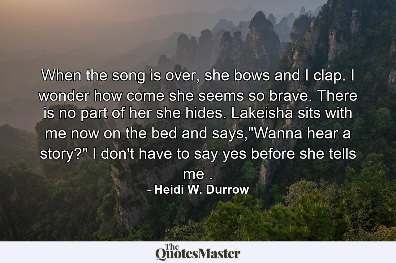 When the song is over, she bows and I clap. I wonder how come she seems so brave. There is no part of her she hides. Lakeisha sits with me now on the bed and says,