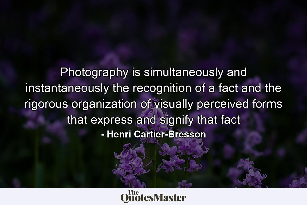 Photography is simultaneously and instantaneously the recognition of a fact and the rigorous organization of visually perceived forms that express and signify that fact - Quote by Henri Cartier-Bresson