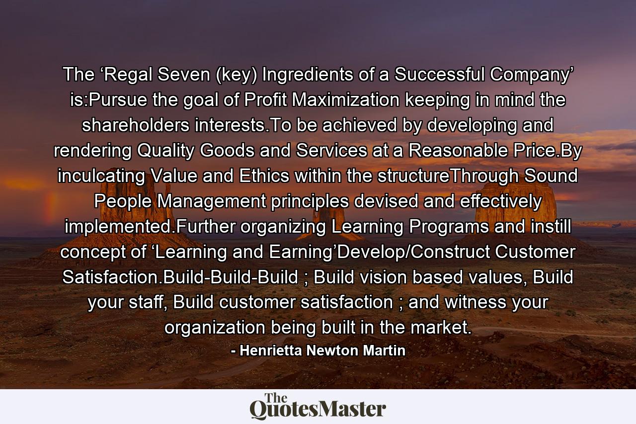 The ‘Regal Seven (key) Ingredients of a Successful Company’ is:Pursue the goal of Profit Maximization keeping in mind the shareholders interests.To be achieved by developing and rendering Quality Goods and Services at a Reasonable Price.By inculcating Value and Ethics within the structureThrough Sound People Management principles devised and effectively implemented.Further organizing Learning Programs and instill concept of ‘Learning and Earning’Develop/Construct Customer Satisfaction.Build-Build-Build ; Build vision based values, Build your staff, Build customer satisfaction ; and witness your organization being built in the market. - Quote by Henrietta Newton Martin