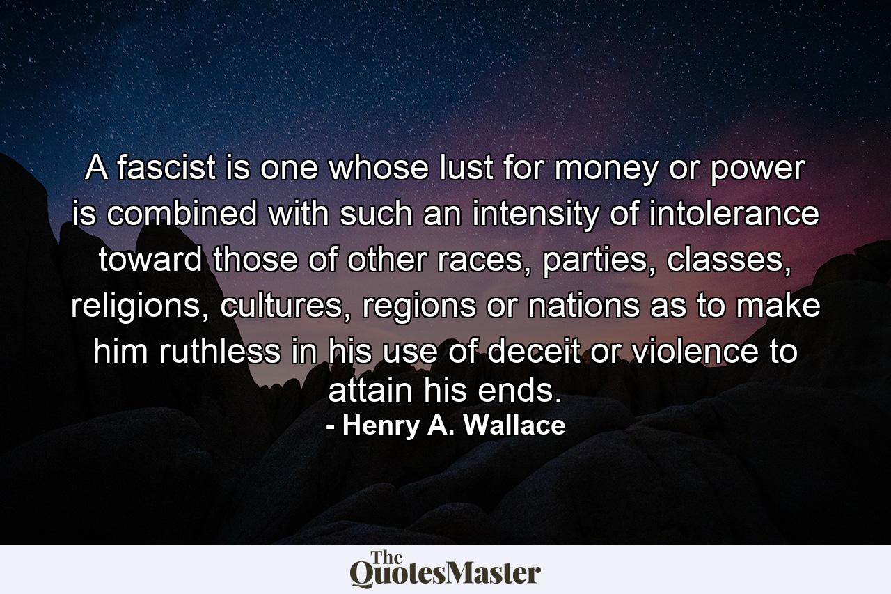 A fascist is one whose lust for money or power is combined with such an intensity of intolerance toward those of other races, parties, classes, religions, cultures, regions or nations as to make him ruthless in his use of deceit or violence to attain his ends. - Quote by Henry A. Wallace