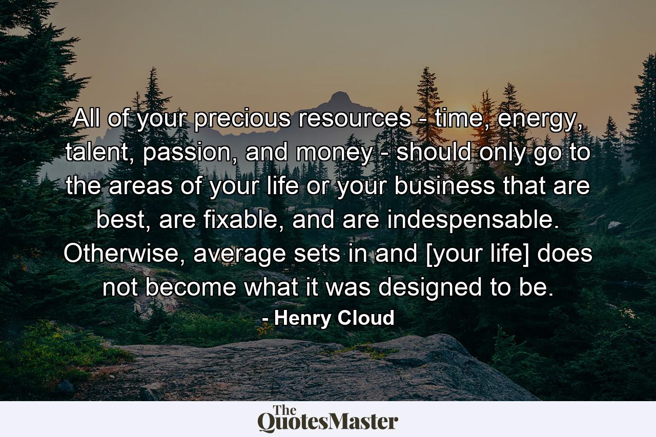 All of your precious resources - time, energy, talent, passion, and money - should only go to the areas of your life or your business that are best, are fixable, and are indespensable. Otherwise, average sets in and [your life] does not become what it was designed to be. - Quote by Henry Cloud