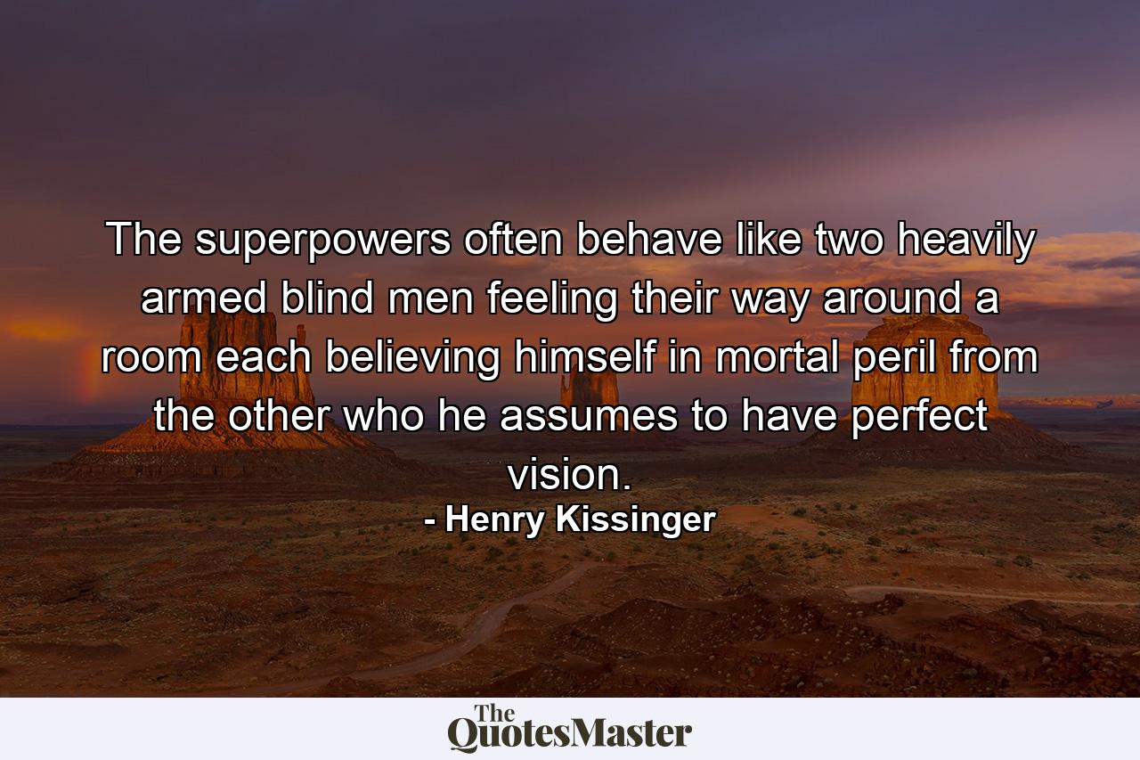 The superpowers often behave like two heavily armed blind men feeling their way around a room  each believing himself in mortal peril from the other  who he assumes to have perfect vision. - Quote by Henry Kissinger