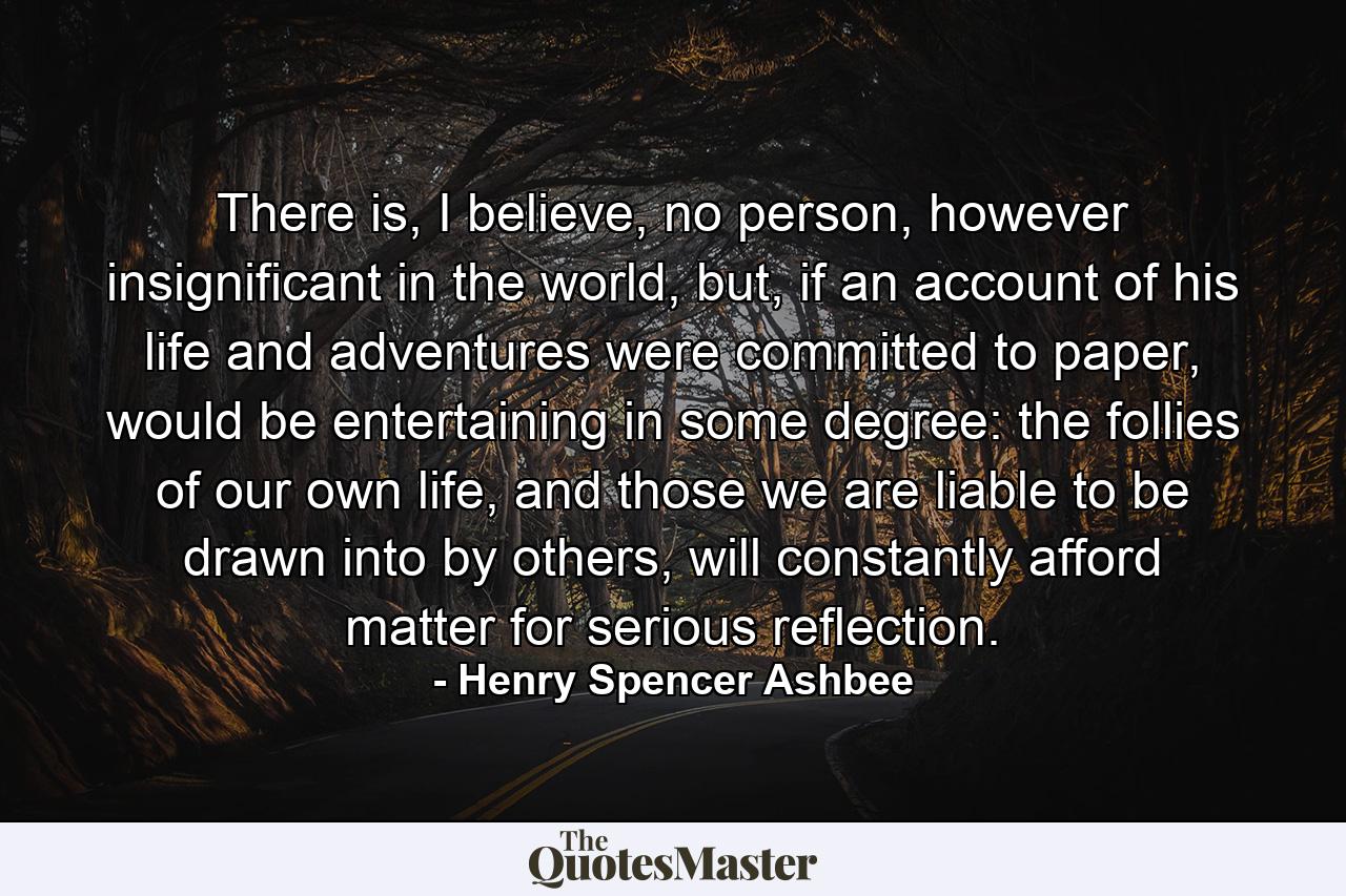 There is, I believe, no person, however insignificant in the world, but, if an account of his life and adventures were committed to paper, would be entertaining in some degree: the follies of our own life, and those we are liable to be drawn into by others, will constantly afford matter for serious reflection. - Quote by Henry Spencer Ashbee