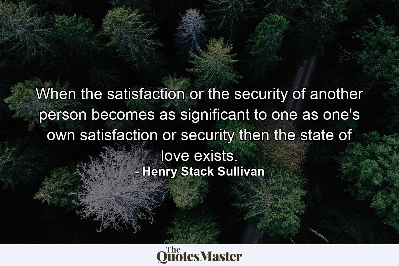 When the satisfaction or the security of another person becomes as significant to one as one's own satisfaction or security  then the state of love exists. - Quote by Henry Stack Sullivan