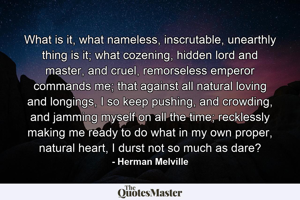 What is it, what nameless, inscrutable, unearthly thing is it; what cozening, hidden lord and master, and cruel, remorseless emperor commands me; that against all natural loving and longings, I so keep pushing, and crowding, and jamming myself on all the time; recklessly making me ready to do what in my own proper, natural heart, I durst not so much as dare? - Quote by Herman Melville