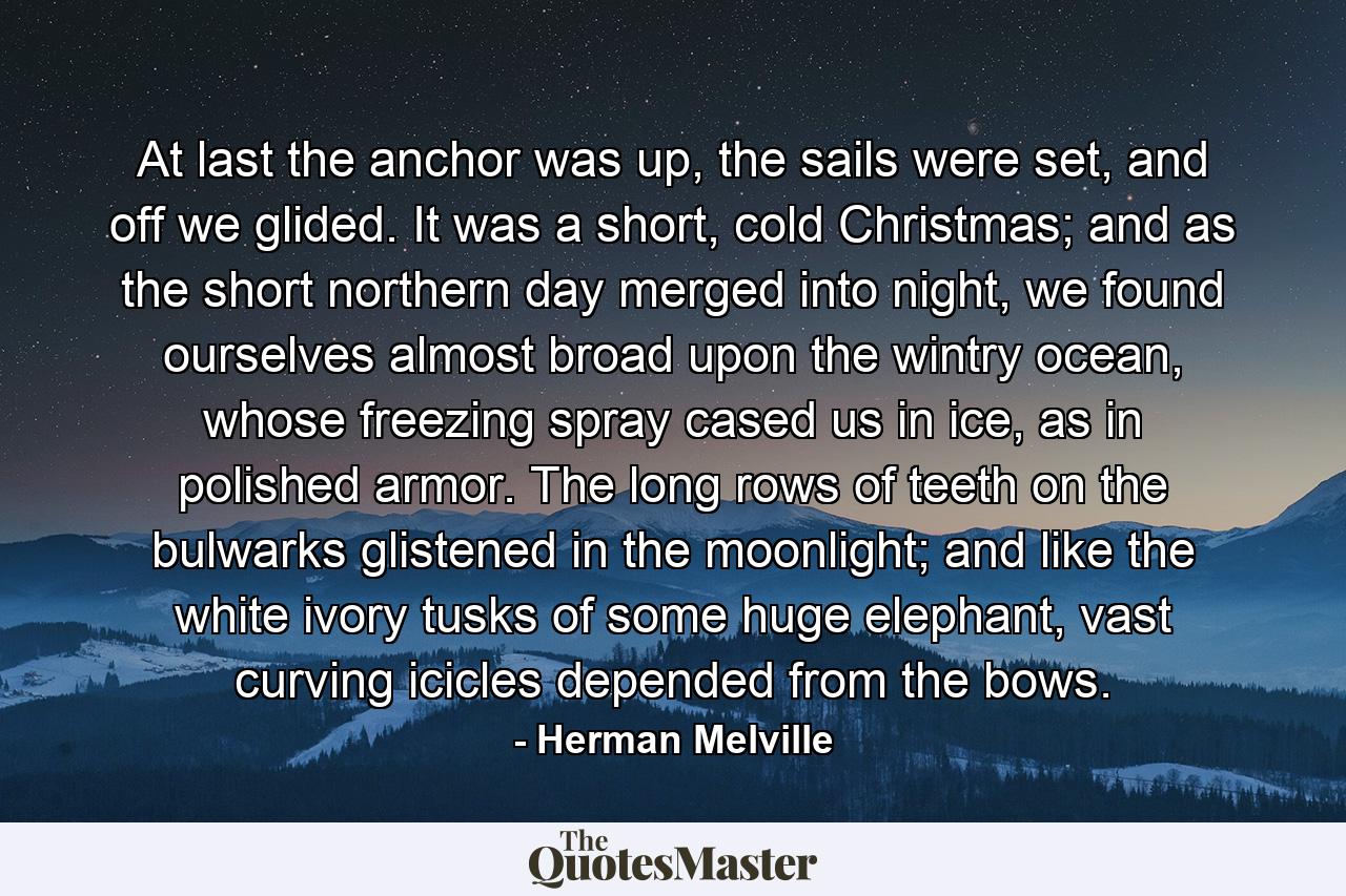 At last the anchor was up, the sails were set, and off we glided. It was a short, cold Christmas; and as the short northern day merged into night, we found ourselves almost broad upon the wintry ocean, whose freezing spray cased us in ice, as in polished armor. The long rows of teeth on the bulwarks glistened in the moonlight; and like the white ivory tusks of some huge elephant, vast curving icicles depended from the bows. - Quote by Herman Melville