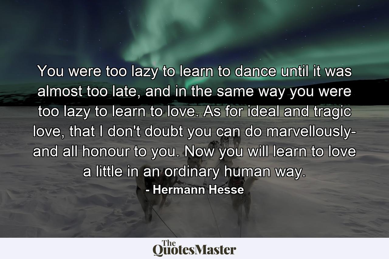 You were too lazy to learn to dance until it was almost too late, and in the same way you were too lazy to learn to love. As for ideal and tragic love, that I don't doubt you can do marvellously- and all honour to you. Now you will learn to love a little in an ordinary human way. - Quote by Hermann Hesse