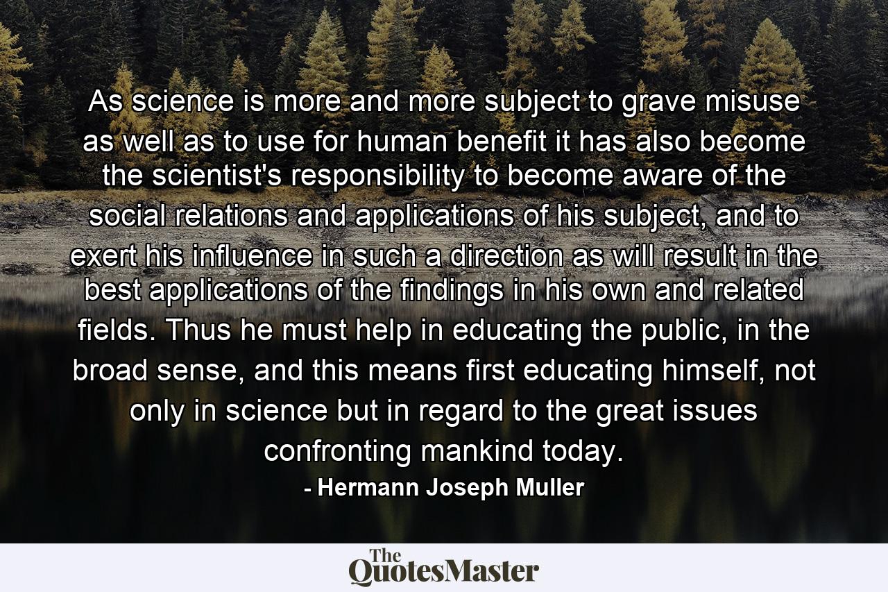 As science is more and more subject to grave misuse as well as to use for human benefit it has also become the scientist's responsibility to become aware of the social relations and applications of his subject, and to exert his influence in such a direction as will result in the best applications of the findings in his own and related fields. Thus he must help in educating the public, in the broad sense, and this means first educating himself, not only in science but in regard to the great issues confronting mankind today. - Quote by Hermann Joseph Muller