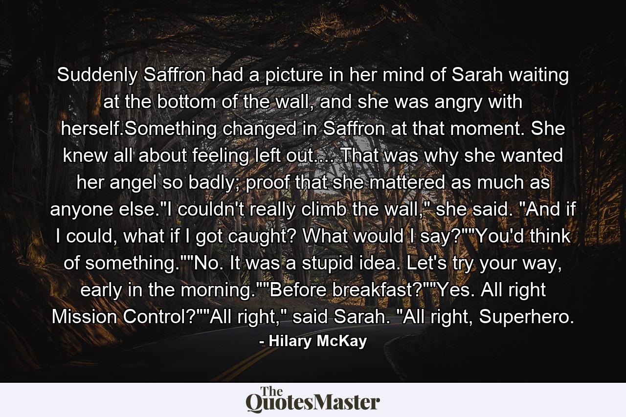 Suddenly Saffron had a picture in her mind of Sarah waiting at the bottom of the wall, and she was angry with herself.Something changed in Saffron at that moment. She knew all about feeling left out.... That was why she wanted her angel so badly; proof that she mattered as much as anyone else.