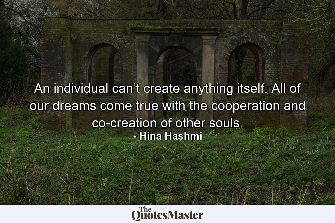 An individual can’t create anything itself. All of our dreams come true with the cooperation and co-creation of other souls. - Quote by Hina Hashmi