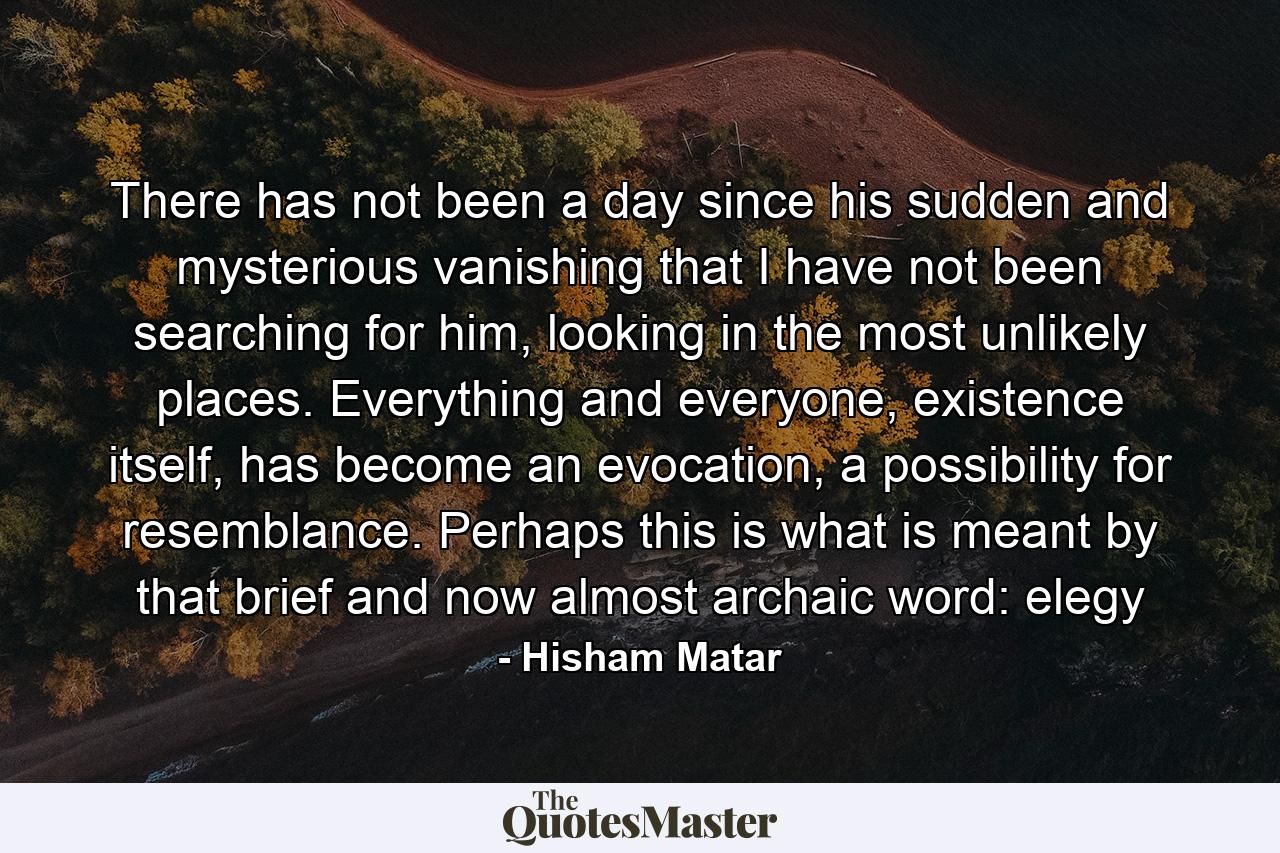 There has not been a day since his sudden and mysterious vanishing that I have not been searching for him, looking in the most unlikely places. Everything and everyone, existence itself, has become an evocation, a possibility for resemblance. Perhaps this is what is meant by that brief and now almost archaic word: elegy - Quote by Hisham Matar