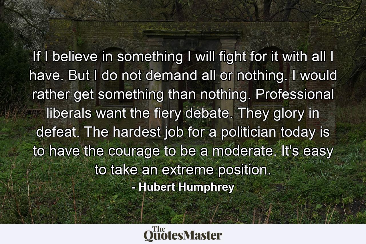 If I believe in something  I will fight for it with all I have. But I do not demand all or nothing. I would rather get something than nothing. Professional liberals want the fiery debate. They glory in defeat. The hardest job for a politician today is to have the courage to be a moderate. It's easy to take an extreme position. - Quote by Hubert Humphrey