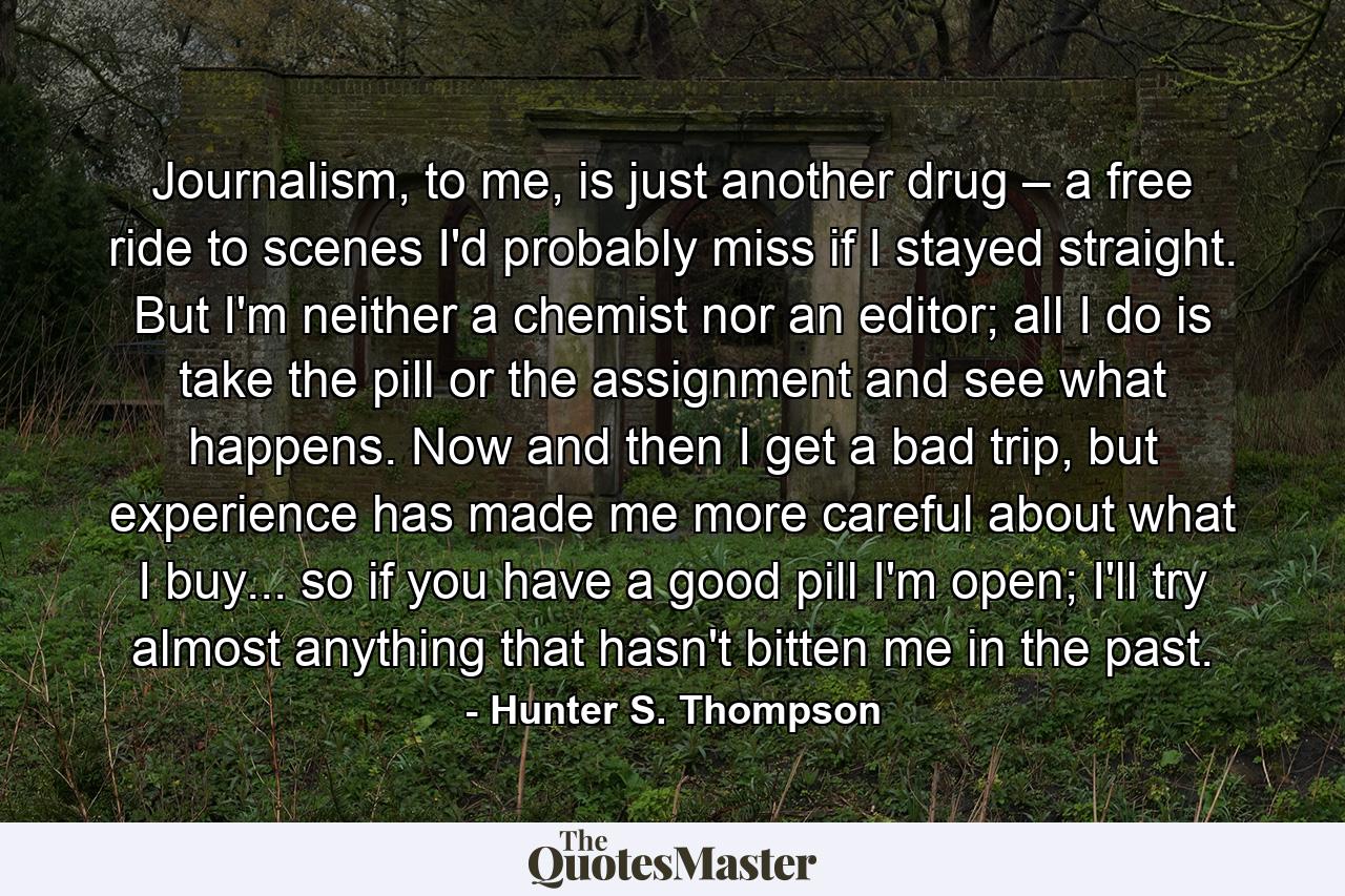 Journalism, to me, is just another drug – a free ride to scenes I'd probably miss if I stayed straight. But I'm neither a chemist nor an editor; all I do is take the pill or the assignment and see what happens. Now and then I get a bad trip, but experience has made me more careful about what I buy... so if you have a good pill I'm open; I'll try almost anything that hasn't bitten me in the past. - Quote by Hunter S. Thompson