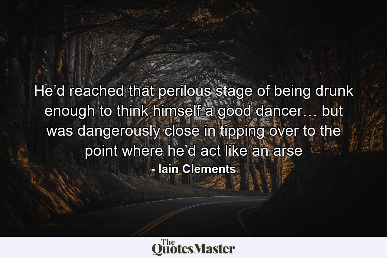 He’d reached that perilous stage of being drunk enough to think himself a good dancer… but was dangerously close in tipping over to the point where he’d act like an arse - Quote by Iain Clements