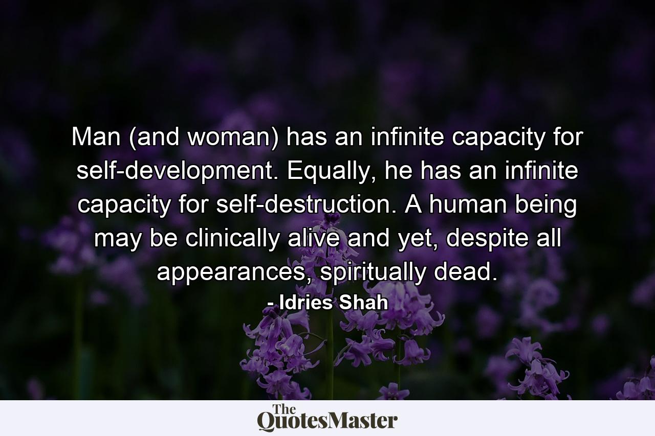 Man (and woman) has an infinite capacity for self-development. Equally, he has an infinite capacity for self-destruction. A human being may be clinically alive and yet, despite all appearances, spiritually dead. - Quote by Idries Shah