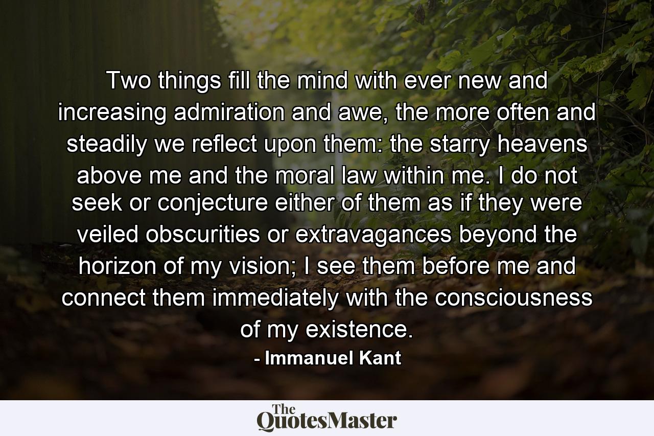 Two things fill the mind with ever new and increasing admiration and awe, the more often and steadily we reflect upon them: the starry heavens above me and the moral law within me. I do not seek or conjecture either of them as if they were veiled obscurities or extravagances beyond the horizon of my vision; I see them before me and connect them immediately with the consciousness of my existence. - Quote by Immanuel Kant