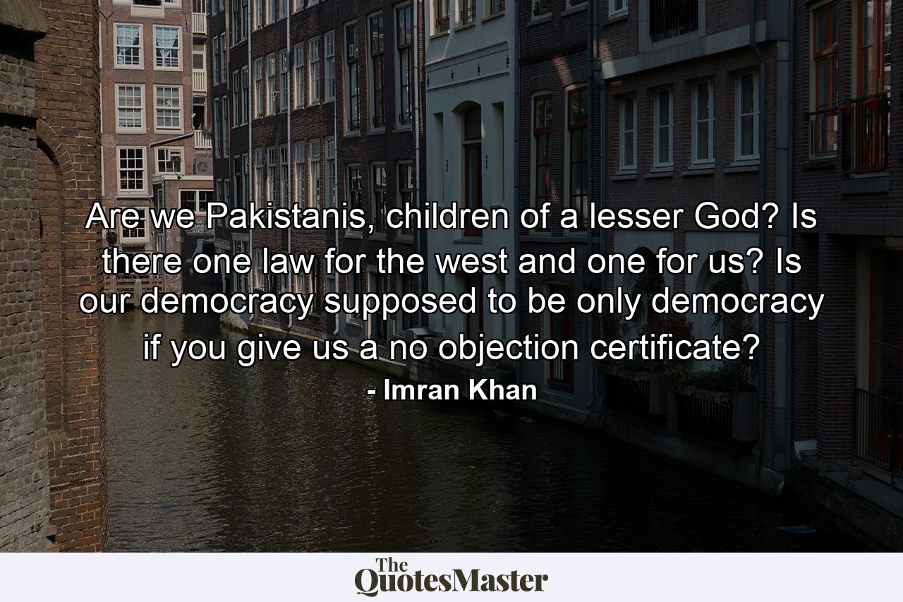 Are we Pakistanis, children of a lesser God? Is there one law for the west and one for us? Is our democracy supposed to be only democracy if you give us a no objection certificate? - Quote by Imran Khan