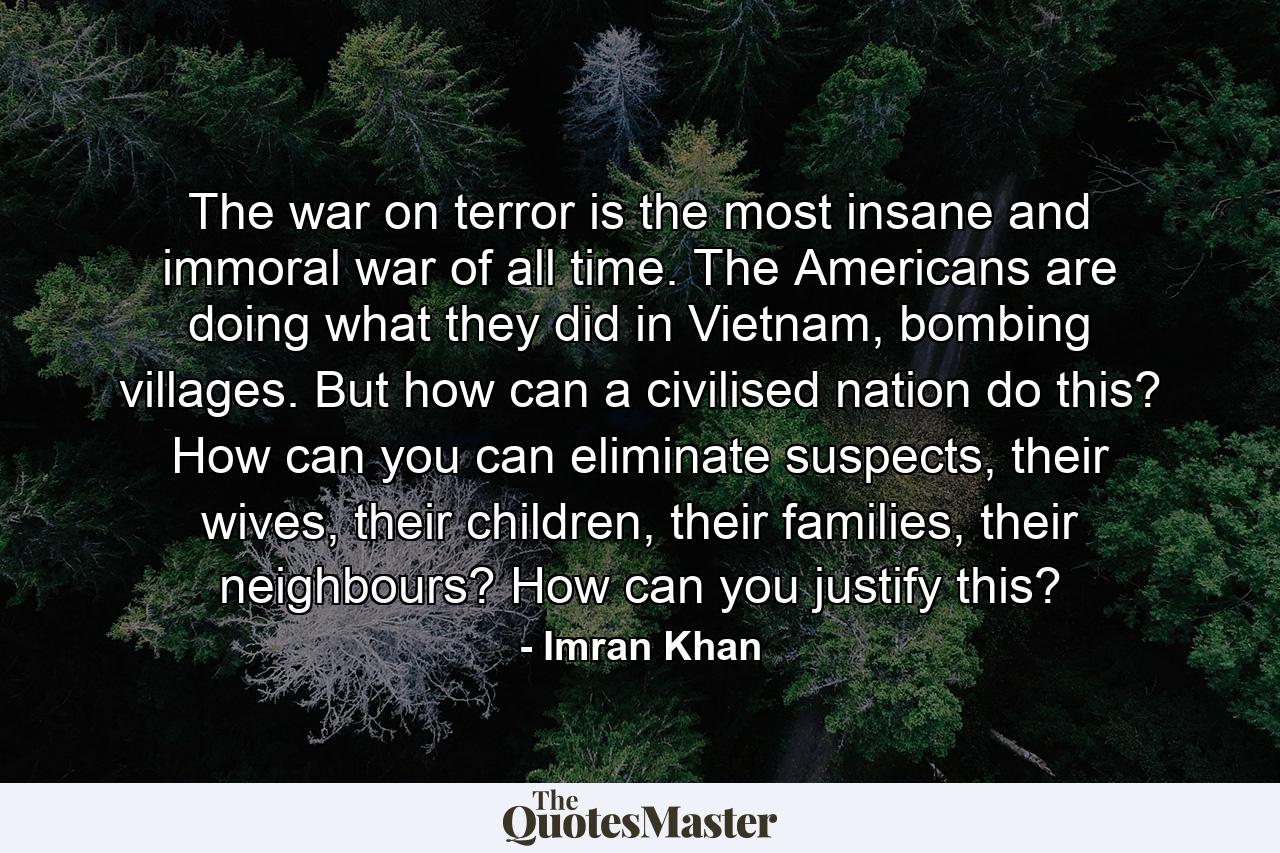 The war on terror is the most insane and immoral war of all time. The Americans are doing what they did in Vietnam, bombing villages. But how can a civilised nation do this? How can you can eliminate suspects, their wives, their children, their families, their neighbours? How can you justify this? - Quote by Imran Khan