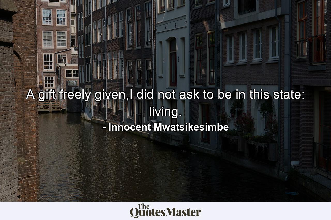 A gift freely given,I did not ask to be in this state: living. - Quote by Innocent Mwatsikesimbe