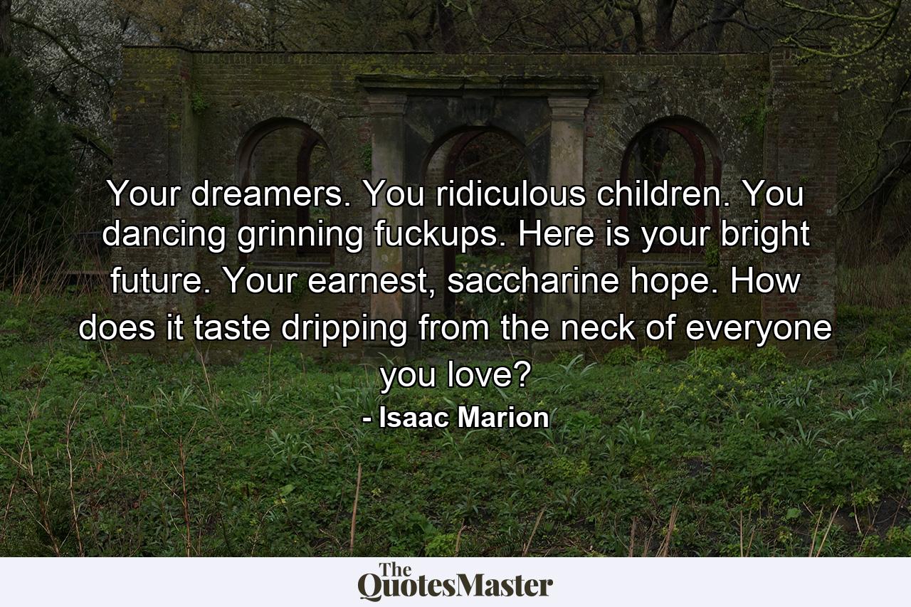 Your dreamers. You ridiculous children. You dancing grinning fuckups. Here is your bright future. Your earnest, saccharine hope. How does it taste dripping from the neck of everyone you love? - Quote by Isaac Marion