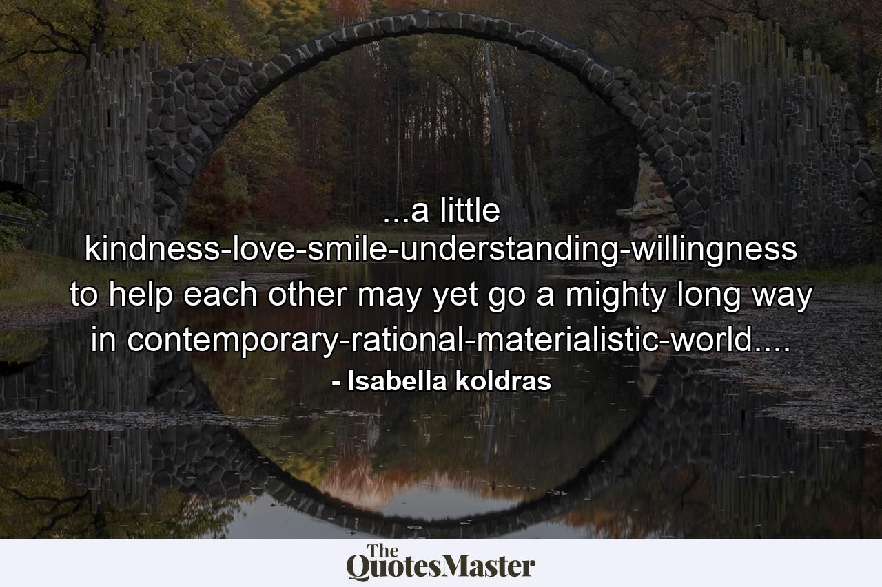 ...a little kindness-love-smile-understanding-willingness to help each other may yet go a mighty long way in contemporary-rational-materialistic-world.... - Quote by Isabella koldras