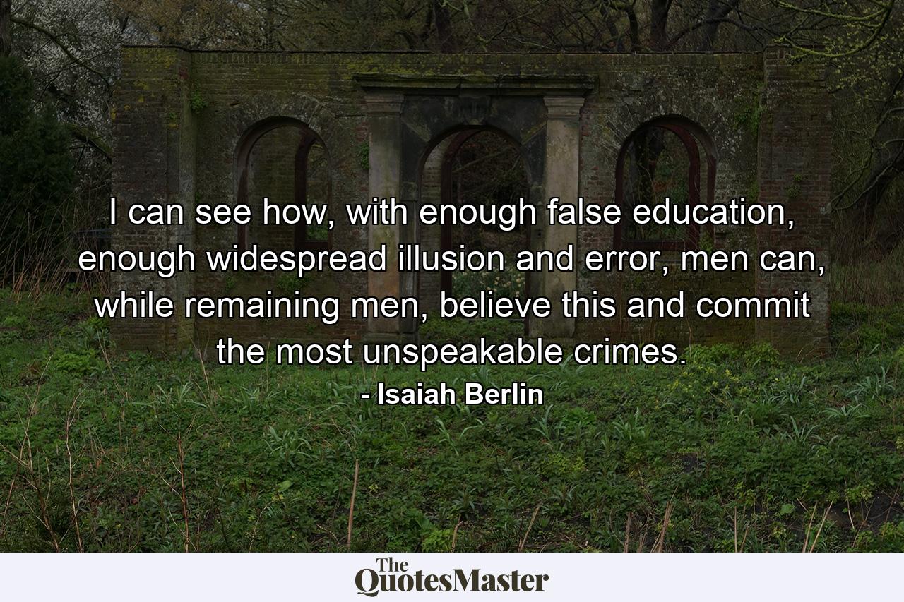 I can see how, with enough false education, enough widespread illusion and error, men can, while remaining men, believe this and commit the most unspeakable crimes. - Quote by Isaiah Berlin