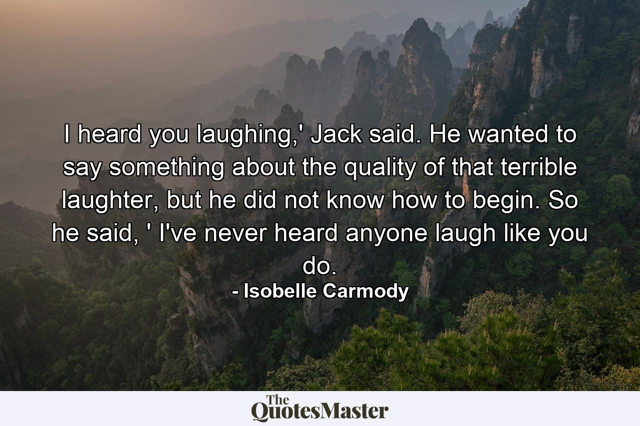 I heard you laughing,' Jack said. He wanted to say something about the quality of that terrible laughter, but he did not know how to begin. So he said, ' I've never heard anyone laugh like you do. - Quote by Isobelle Carmody