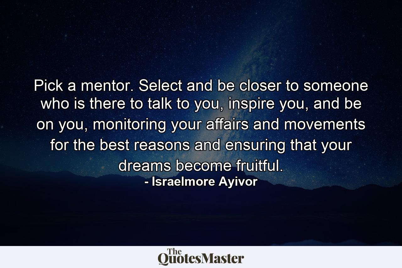 Pick a mentor. Select and be closer to someone who is there to talk to you, inspire you, and be on you, monitoring your affairs and movements for the best reasons and ensuring that your dreams become fruitful. - Quote by Israelmore Ayivor