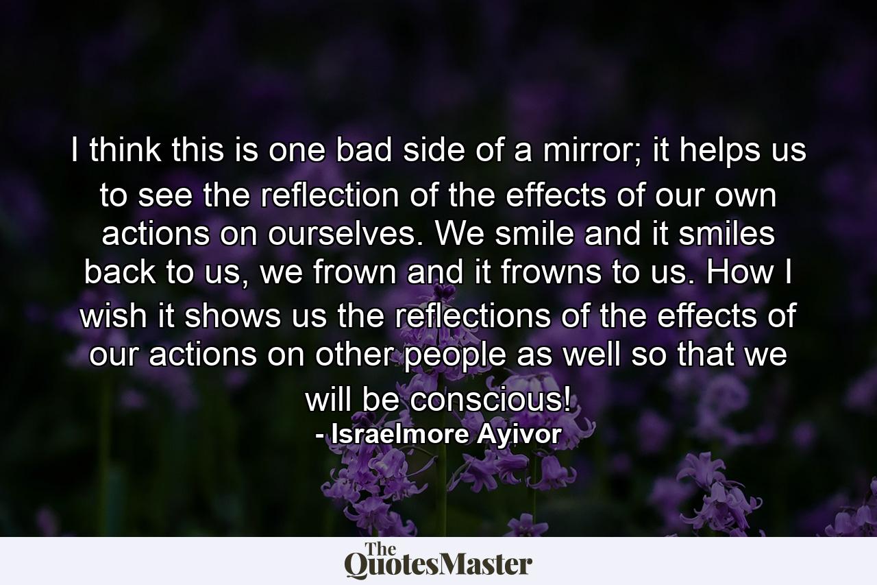 I think this is one bad side of a mirror; it helps us to see the reflection of the effects of our own actions on ourselves. We smile and it smiles back to us, we frown and it frowns to us. How I wish it shows us the reflections of the effects of our actions on other people as well so that we will be conscious! - Quote by Israelmore Ayivor