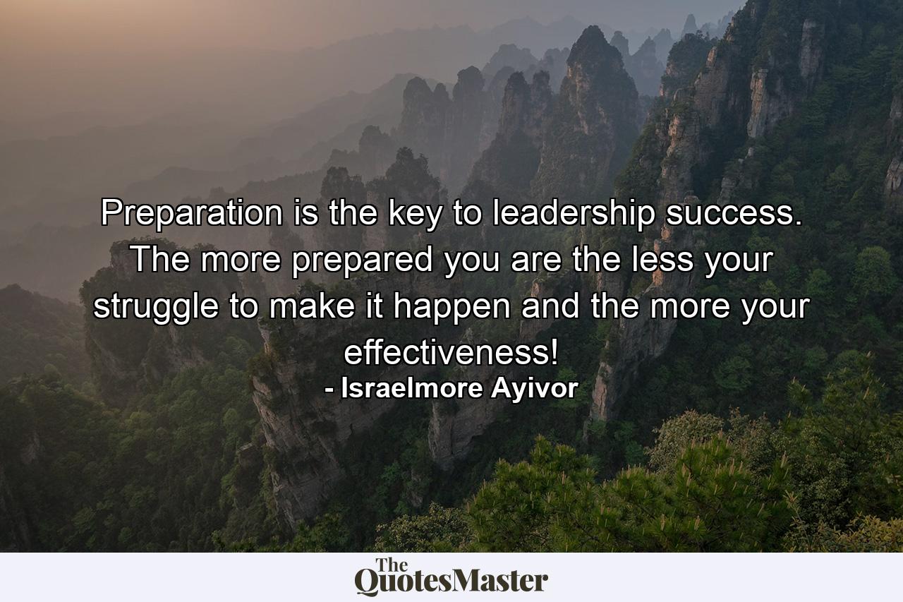 Preparation is the key to leadership success. The more prepared you are the less your struggle to make it happen and the more your effectiveness! - Quote by Israelmore Ayivor