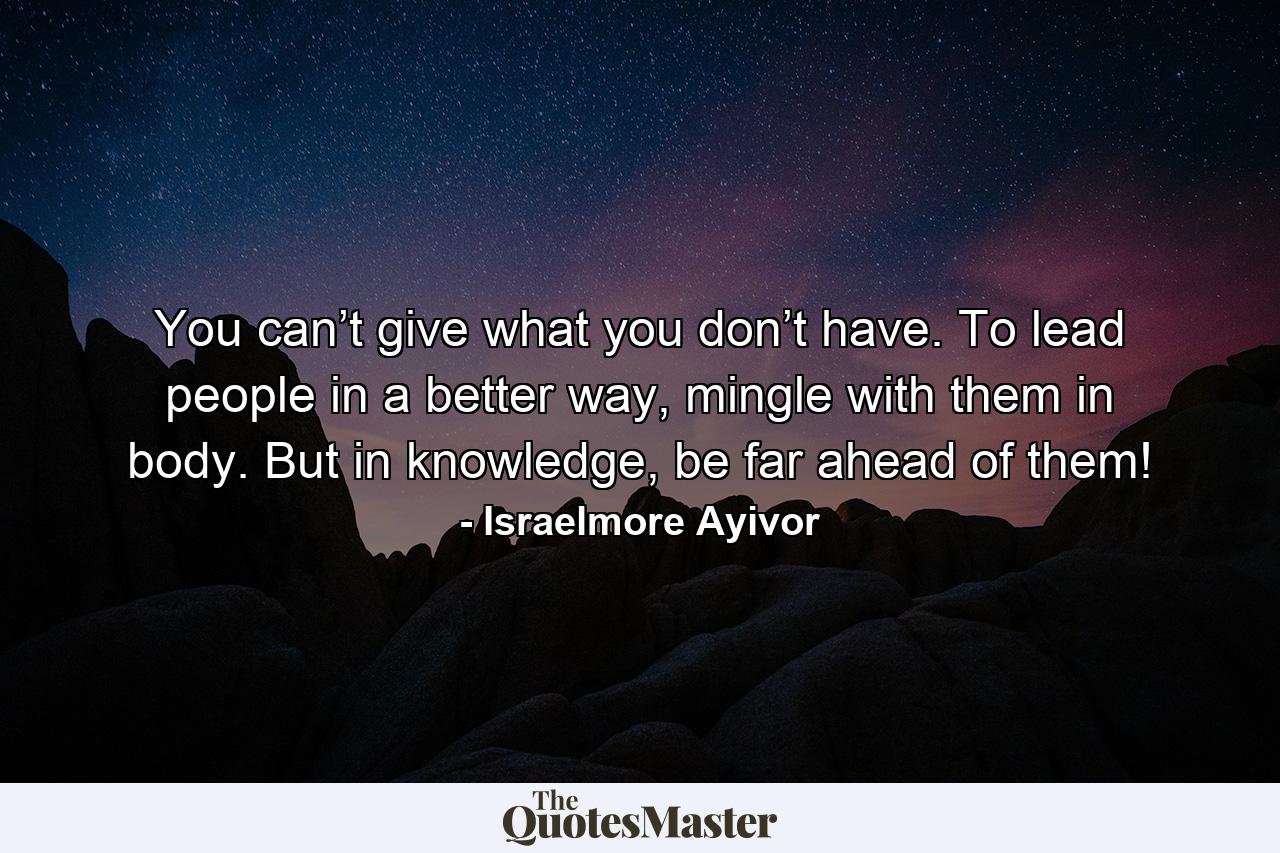 You can’t give what you don’t have. To lead people in a better way, mingle with them in body. But in knowledge, be far ahead of them! - Quote by Israelmore Ayivor