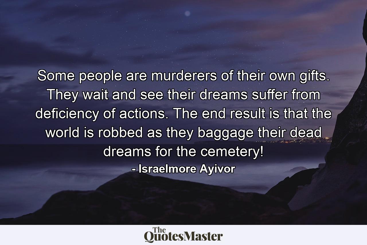 Some people are murderers of their own gifts. They wait and see their dreams suffer from deficiency of actions. The end result is that the world is robbed as they baggage their dead dreams for the cemetery! - Quote by Israelmore Ayivor