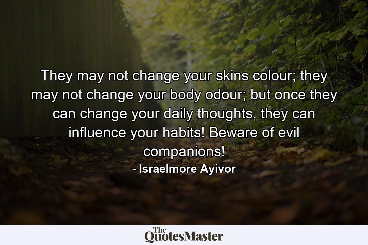 They may not change your skins colour; they may not change your body odour; but once they can change your daily thoughts, they can influence your habits! Beware of evil companions! - Quote by Israelmore Ayivor