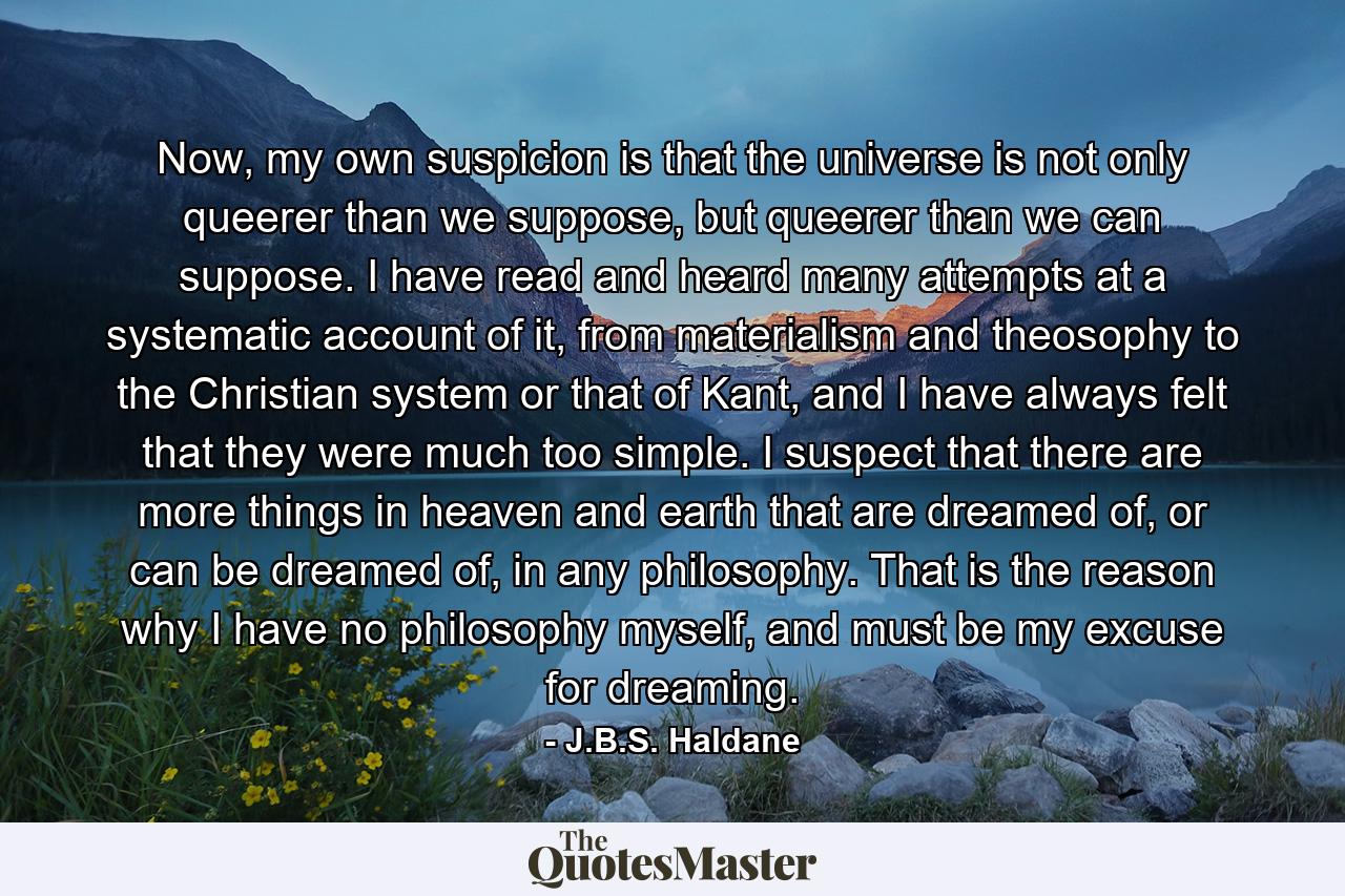 Now, my own suspicion is that the universe is not only queerer than we suppose, but queerer than we can suppose. I have read and heard many attempts at a systematic account of it, from materialism and theosophy to the Christian system or that of Kant, and I have always felt that they were much too simple. I suspect that there are more things in heaven and earth that are dreamed of, or can be dreamed of, in any philosophy. That is the reason why I have no philosophy myself, and must be my excuse for dreaming. - Quote by J.B.S. Haldane