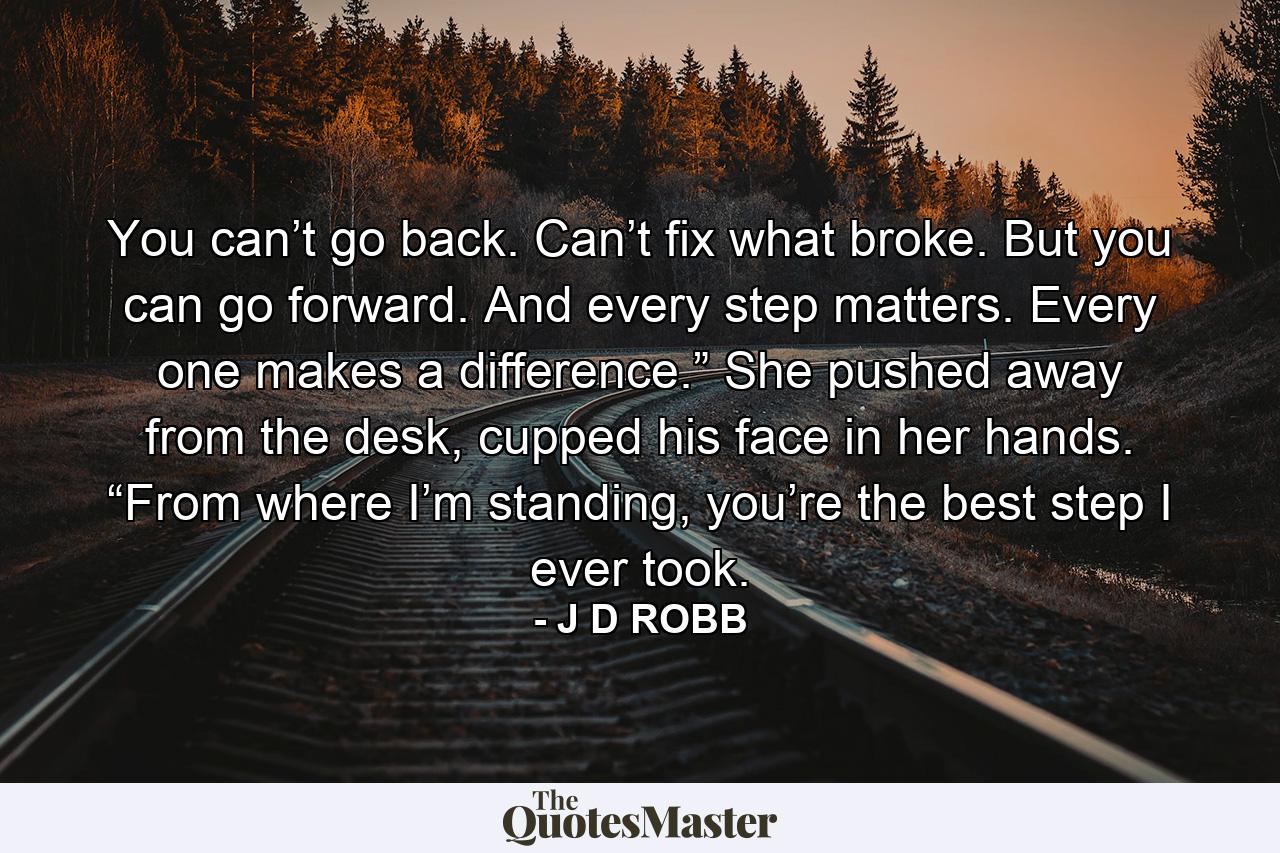 You can’t go back. Can’t fix what broke. But you can go forward. And every step matters. Every one makes a difference.” She pushed away from the desk, cupped his face in her hands. “From where I’m standing, you’re the best step I ever took. - Quote by J D ROBB