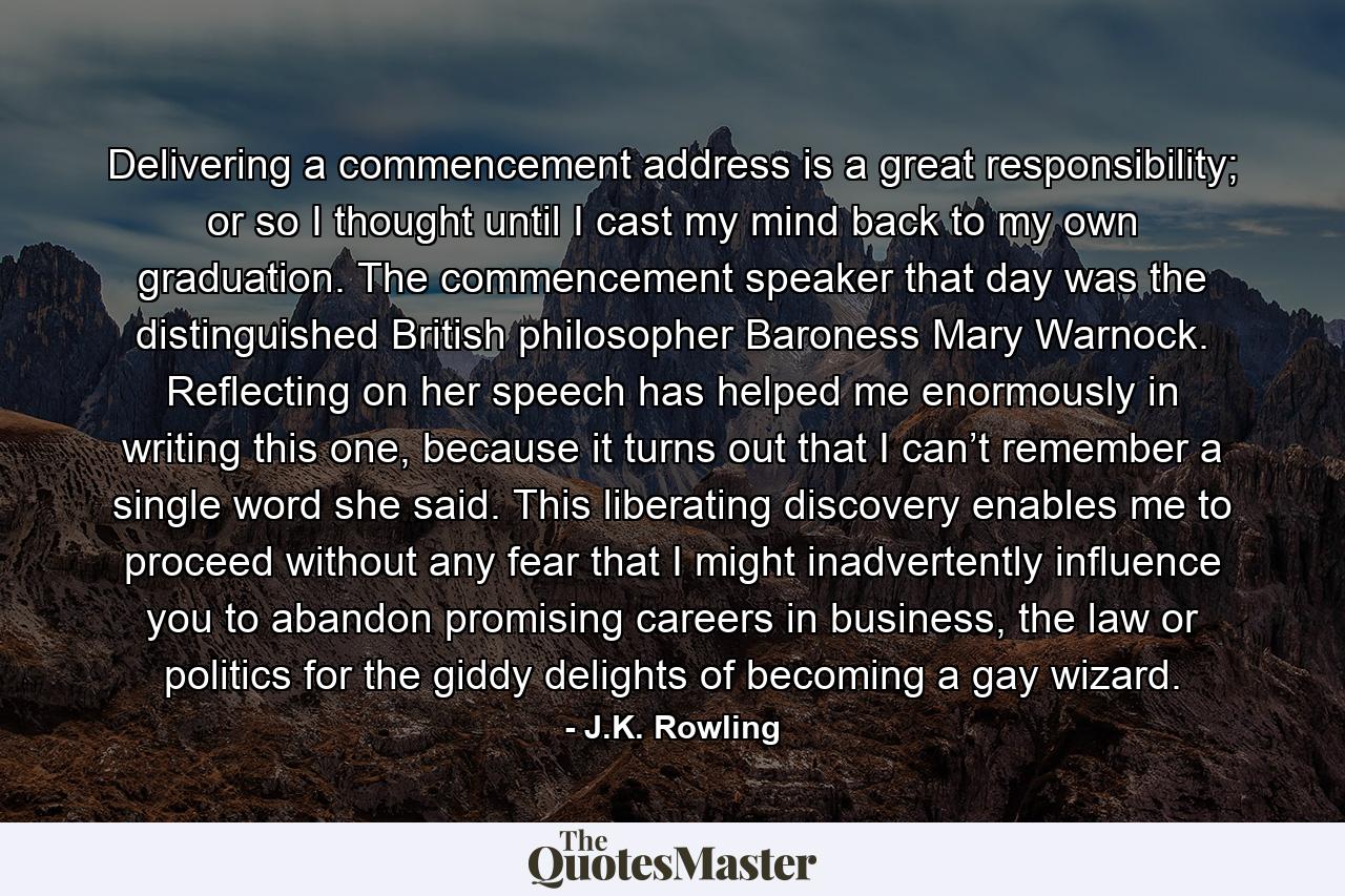 Delivering a commencement address is a great responsibility; or so I thought until I cast my mind back to my own graduation. The commencement speaker that day was the distinguished British philosopher Baroness Mary Warnock. Reflecting on her speech has helped me enormously in writing this one, because it turns out that I can’t remember a single word she said. This liberating discovery enables me to proceed without any fear that I might inadvertently influence you to abandon promising careers in business, the law or politics for the giddy delights of becoming a gay wizard. - Quote by J.K. Rowling