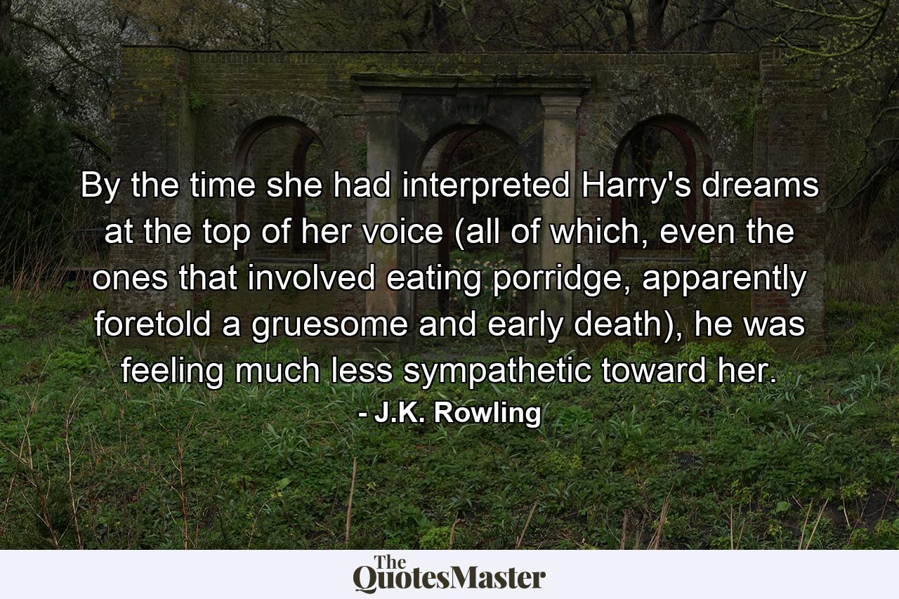 By the time she had interpreted Harry's dreams at the top of her voice (all of which, even the ones that involved eating porridge, apparently foretold a gruesome and early death), he was feeling much less sympathetic toward her. - Quote by J.K. Rowling