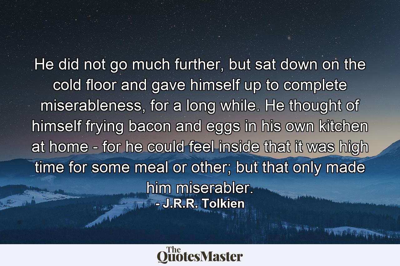 He did not go much further, but sat down on the cold floor and gave himself up to complete miserableness, for a long while. He thought of himself frying bacon and eggs in his own kitchen at home - for he could feel inside that it was high time for some meal or other; but that only made him miserabler. - Quote by J.R.R. Tolkien