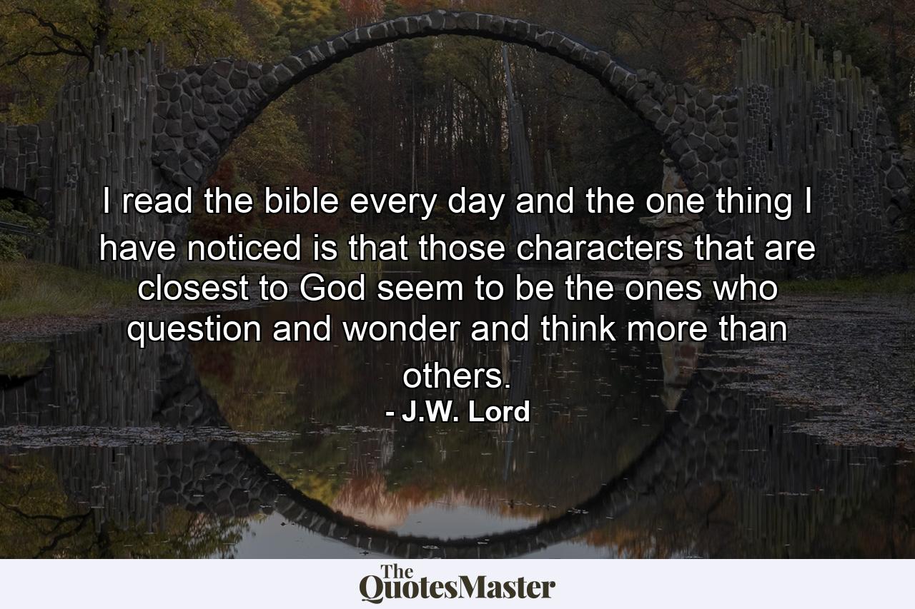 I read the bible every day and the one thing I have noticed is that those characters that are closest to God seem to be the ones who question and wonder and think more than others. - Quote by J.W. Lord